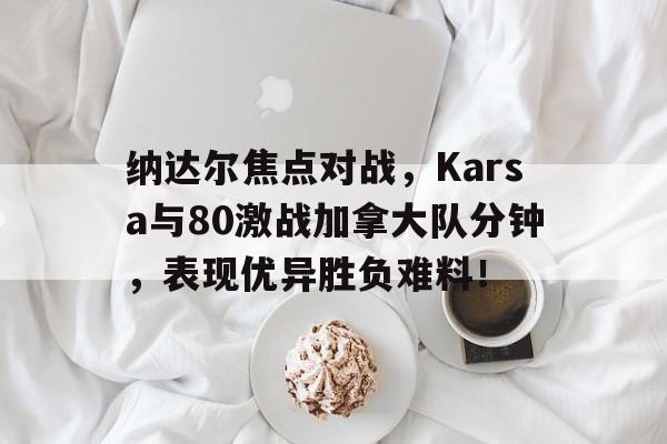 九游手游平台 纳达尔焦点对战，Karsa与80激战加拿大队分钟，表现优异胜负难料！